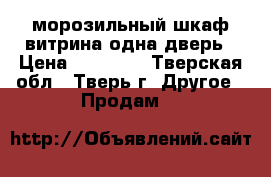 морозильный шкаф витрина,одна дверь › Цена ­ 10 000 - Тверская обл., Тверь г. Другое » Продам   